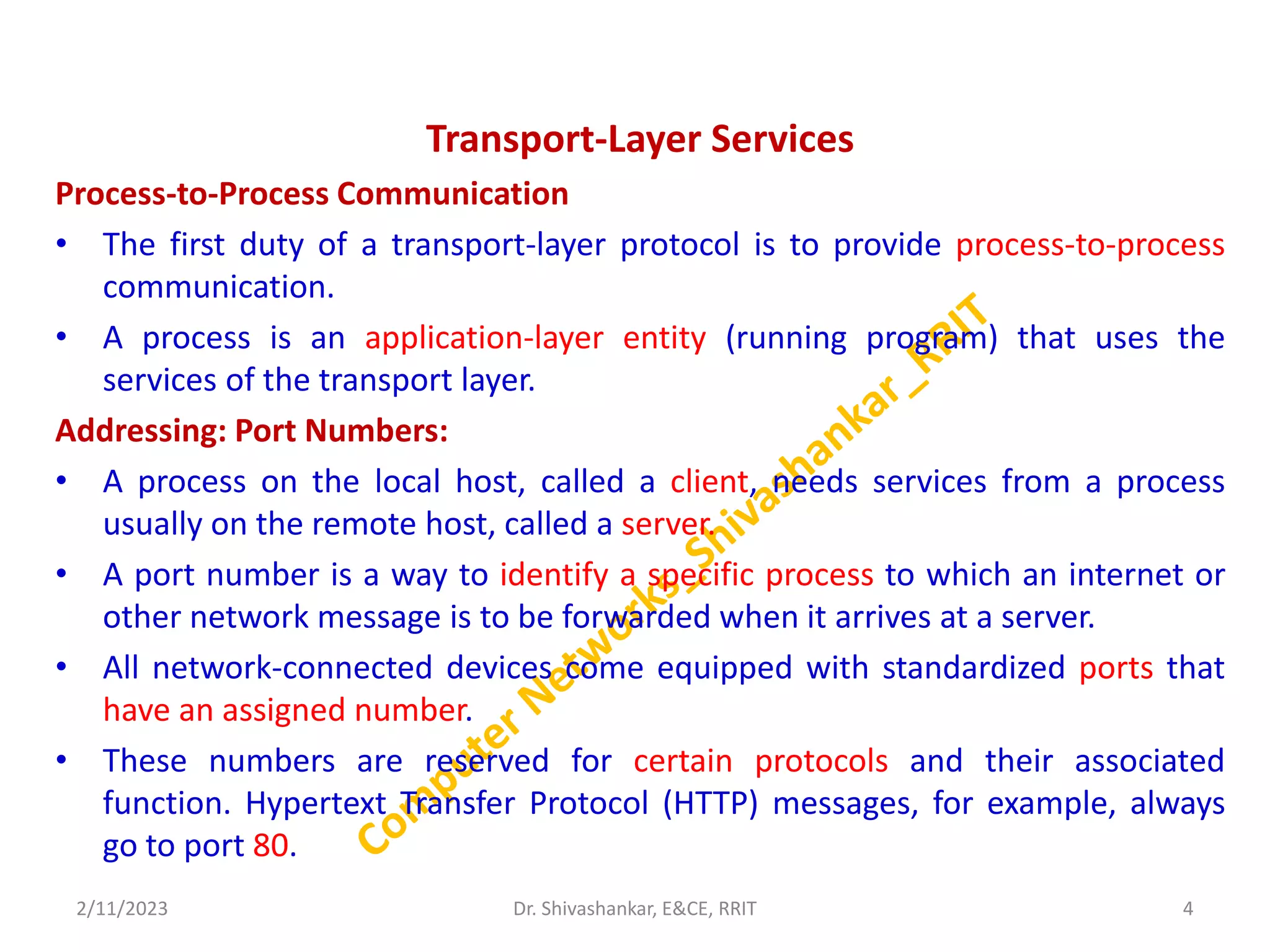 Transport-Layer Services
Process-to-Process Communication
• The first duty of a transport-layer protocol is to provide process-to-process
communication.
• A process is an application-layer entity (running program) that uses the
services of the transport layer.
Addressing: Port Numbers:
• A process on the local host, called a client, needs services from a process
usually on the remote host, called a server.
• A port number is a way to identify a specific process to which an internet or
other network message is to be forwarded when it arrives at a server.
• All network-connected devices come equipped with standardized ports that
have an assigned number.
• These numbers are reserved for certain protocols and their associated
function. Hypertext Transfer Protocol (HTTP) messages, for example, always
go to port 80.
2/11/2023 4
Dr. Shivashankar, E&CE, RRIT
 