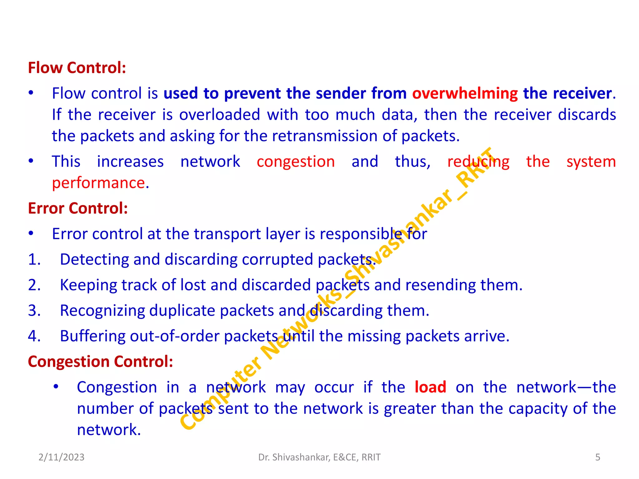 Flow Control:
• Flow control is used to prevent the sender from overwhelming the receiver.
If the receiver is overloaded with too much data, then the receiver discards
the packets and asking for the retransmission of packets.
• This increases network congestion and thus, reducing the system
performance.
Error Control:
• Error control at the transport layer is responsible for
1. Detecting and discarding corrupted packets.
2. Keeping track of lost and discarded packets and resending them.
3. Recognizing duplicate packets and discarding them.
4. Buffering out-of-order packets until the missing packets arrive.
Congestion Control:
• Congestion in a network may occur if the load on the network—the
number of packets sent to the network is greater than the capacity of the
network.
2/11/2023 5
Dr. Shivashankar, E&CE, RRIT
 