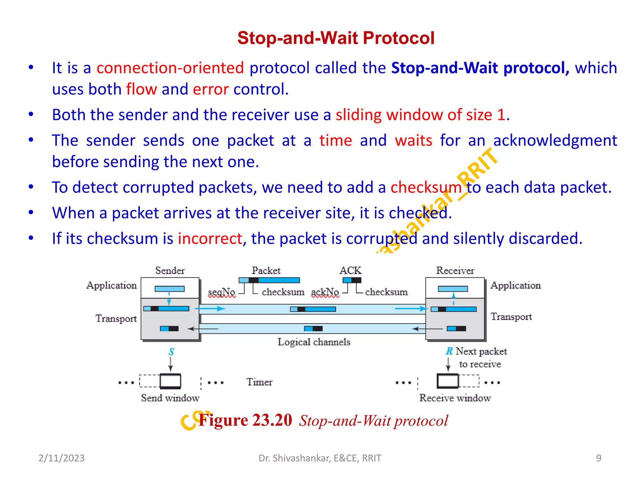 Stop-and-Wait Protocol
• It is a connection-oriented protocol called the Stop-and-Wait protocol, which
uses both flow and error control.
• Both the sender and the receiver use a sliding window of size 1.
• The sender sends one packet at a time and waits for an acknowledgment
before sending the next one.
• To detect corrupted packets, we need to add a checksum to each data packet.
• When a packet arrives at the receiver site, it is checked.
• If its checksum is incorrect, the packet is corrupted and silently discarded.
2/11/2023 9
Dr. Shivashankar, E&CE, RRIT
Figure 23.20 Stop-and-Wait protocol
 