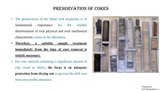Preservation of cores
• The preservation of the initial rock properties is of
fundamental importance for the reliable
determination of rock physical and rock mechanical
characteristic values in the laboratory.
• Therefore, a suitable sample treatment
immediately from the time of core removal is
strictly necessary.
• For core material containing a significant amount of
clay (such as shale), the focus is on adequate
protection from drying out to prevent the drill core
from irreversible alteration.
Prepared by-
Prof. Basweshwar S. J.
 