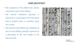 Core recovery
• The proportion of the drilled rock column
recovered as core in core drilling.
• The amount withdrawn generally is
expressed as a percentage of the theoretical
total in general terms, as excellent, good,
fair, or poor.
• The amount of the drilled rock withdrawn as
core in core drilling, generally expressed as
a percentage of the total length of the
interval cored.
Prepared by-
Prof. Basweshwar S. J.
 