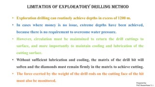 Limitation of exploratory drilling method
• Exploration drilling can routinely achieve depths in excess of 1200 m.
• In cases where money is no issue, extreme depths have been achieved,
because there is no requirement to overcome water pressure.
• However, circulation must be maintained to return the drill cuttings to
surface, and more importantly to maintain cooling and lubrication of the
cutting surface.
• Without sufficient lubrication and cooling, the matrix of the drill bit will
soften and the diamonds must remain firmly in the matrix to achieve cutting.
• The force exerted by the weight of the drill rods on the cutting face of the bit
must also be monitored. Prepared by-
Prof. Basweshwar S. J.
 