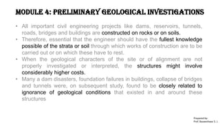 Module 4: Preliminary Geological Investigations
• All important civil engineering projects like dams, reservoirs, tunnels,
roads, bridges and buildings are constructed on rocks or on soils.
• Therefore, essential that the engineer should have the fullest knowledge
possible of the strata or soil through which works of construction are to be
carried out or on which these have to rest.
• When the geological characters of the site or of alignment are not
properly investigated or interpreted, the structures might involve
considerably higher costs.
• Many a dam disasters, foundation failures in buildings, collapse of bridges
and tunnels were, on subsequent study, found to be closely related to
ignorance of geological conditions that existed in and around these
structures
Prepared by-
Prof. Basweshwar S. J.
 