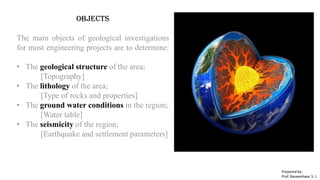 Objects
The main objects of geological investigations
for most engineering projects are to determine:
• The geological structure of the area;
[Topography]
• The lithology of the area;
[Type of rocks and properties]
• The ground water conditions in the region;
[Water table]
• The seismicity of the region;
[Earthquake and settlement parameters]
Prepared by-
Prof. Basweshwar S. J.
 