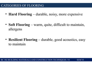 • Hard Flooring – durable, noisy, more expensive
• Soft Flooring – warm, quite, difficult to maintain,
allergens
• Resilient Flooring – durable, good acoustics, easy
to maintain
CATEGORIES OF FLOORING
BC 302 BUILDING MATERIALS AND CONSTRUCTION TECHNIQUES -VI SEM VI
 