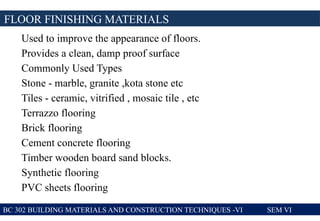 Used to improve the appearance of floors.
Provides a clean, damp proof surface
Commonly Used Types
Stone - marble, granite ,kota stone etc
Tiles - ceramic, vitrified , mosaic tile , etc
Terrazzo flooring
Brick flooring
Cement concrete flooring
Timber wooden board sand blocks.
Synthetic flooring
PVC sheets flooring
FLOOR FINISHING MATERIALS
BC 302 BUILDING MATERIALS AND CONSTRUCTION TECHNIQUES -VI SEM VI
 