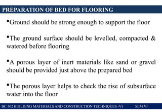 PREPARATION OF BED FOR FLOORING
BC 302 BUILDING MATERIALS AND CONSTRUCTION TECHNIQUES -VI SEM VI
Ground should be strong enough to support the floor
The ground surface should be levelled, compacted &
watered before flooring
A porous layer of inert materials like sand or gravel
should be provided just above the prepared bed
The porous layer helps to check the rise of subsurface
water into the floor
 