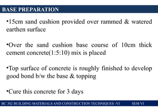 BASE PREPARATION
BC 302 BUILDING MATERIALS AND CONSTRUCTION TECHNIQUES -VI SEM VI
•15cm sand cushion provided over rammed & watered
earthen surface
•Over the sand cushion base course of 10cm thick
cement concrete(1:5:10) mix is placed
•Top surface of concrete is roughly finished to develop
good bond b/w the base & topping
•Cure this concrete for 3 days
 