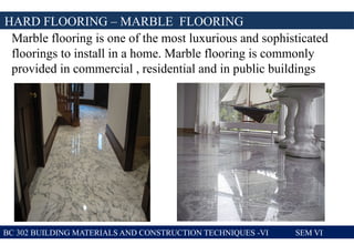 BC 302 BUILDING MATERIALS AND CONSTRUCTION TECHNIQUES -VI SEM VI
HARD FLOORING – MARBLE FLOORING
Marble flooring is one of the most luxurious and sophisticated
floorings to install in a home. Marble flooring is commonly
provided in commercial , residential and in public buildings
 