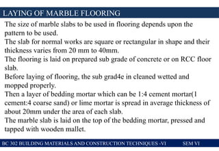 BC 302 BUILDING MATERIALS AND CONSTRUCTION TECHNIQUES -VI SEM VI
LAYING OF MARBLE FLOORING
The size of marble slabs to be used in flooring depends upon the
pattern to be used.
The slab for normal works are square or rectangular in shape and their
thickness varies from 20 mm to 40mm.
The flooring is laid on prepared sub grade of concrete or on RCC floor
slab.
Before laying of flooring, the sub grad4e in cleaned wetted and
mopped properly.
Then a layer of bedding mortar which can be 1:4 cement mortar(1
cement:4 coarse sand) or lime mortar is spread in average thickness of
about 20mm under the area of each slab.
The marble slab is laid on the top of the bedding mortar, pressed and
tapped with wooden mallet.
 