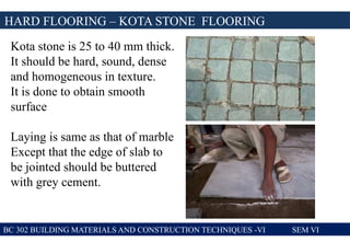 BC 302 BUILDING MATERIALS AND CONSTRUCTION TECHNIQUES -VI SEM VI
Kota stone is 25 to 40 mm thick.
It should be hard, sound, dense
and homogeneous in texture.
It is done to obtain smooth
surface
Laying is same as that of marble
Except that the edge of slab to
be jointed should be buttered
with grey cement.
HARD FLOORING – KOTA STONE FLOORING
 