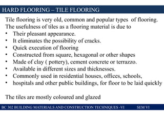 HARD FLOORING – TILE FLOORING
BC 302 BUILDING MATERIALS AND CONSTRUCTION TECHNIQUES -VI SEM VI
Tile flooring is very old, common and popular types of flooring.
The usefulness of tiles as a flooring material is due to
• Their pleasant appearance.
• It eliminates the possibility of cracks.
• Quick execution of flooring
• Constructed from square, hexagonal or other shapes
• Made of clay ( pottery), cement concrete or terrazzo.
• Available in different sizes and thicknesses.
• Commonly used in residential houses, offices, schools,
• hospitals and other public buildings, for floor to be laid quickly
The tiles are mostly coloured and glazed
 