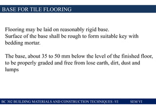 BASE FOR TILE FLOORING
BC 302 BUILDING MATERIALS AND CONSTRUCTION TECHNIQUES -VI SEM VI
Flooring may be laid on reasonably rigid base.
Surface of the base shall be rough to form suitable key with
bedding mortar.
The base, about 35 to 50 mm below the level of the finished floor,
to be properly graded and free from lose earth, dirt, dust and
lumps
 