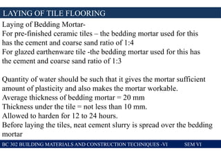 LAYING OF TILE FLOORING
BC 302 BUILDING MATERIALS AND CONSTRUCTION TECHNIQUES -VI SEM VI
Laying of Bedding Mortar-
For pre-finished ceramic tiles – the bedding mortar used for this
has the cement and coarse sand ratio of 1:4
For glazed earthenware tile -the bedding mortar used for this has
the cement and coarse sand ratio of 1:3
Quantity of water should be such that it gives the mortar sufficient
amount of plasticity and also makes the mortar workable.
Average thickness of bedding mortar = 20 mm
Thickness under the tile = not less than 10 mm.
Allowed to harden for 12 to 24 hours.
Before laying the tiles, neat cement slurry is spread over the bedding
mortar
 