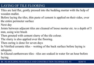 LAYING OF TILE FLOORING
BC 302 BUILDING MATERIALS AND CONSTRUCTION TECHNIQUES -VI SEM VI
Tiles are laid flat, gently pressed into the bedding mortar with the help of
wooden mallet.
Before laying the tiles, thin paste of cement is applied on their sides, over
the entire perimeter surface
Next day
Joints between adjacent tiles are cleaned of loose mortar etc. to a depth of 5
mm, using wire brush
Then grouted with cement slurry of the tile colour.
The slurry is also applied over the flooring.
Then curing is done for seven days
In Vitrified ceramic tiles – wetting of the back surface before laying is
adequate.
In Glazed earthenware tiles - tiles are soaked in water for an hour before
laying.
 
