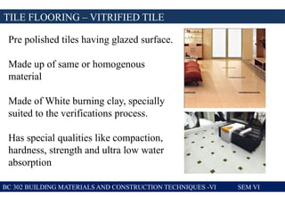 TILE FLOORING – VITRIFIED TILE
BC 302 BUILDING MATERIALS AND CONSTRUCTION TECHNIQUES -VI SEM VI
Pre polished tiles having glazed surface.
Made up of same or homogenous
material
Made of White burning clay, specially
suited to the verifications process.
Has special qualities like compaction,
hardness, strength and ultra low water
absorption
 