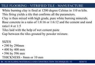 TILE FLOORING – VITRIFIED TILE - MANUFACTURE
BC 302 BUILDING MATERIALS AND CONSTRUCTION TECHNIQUES -VI SEM VI
White burning clay is fired at 1200 degree Celsius in 110 m kiln.
This firing yields a tile that confirms all the parameters.
Clay is then mixed with high grade, pure white burning minerals.
Base concrete in a ratio of 1:8:16 or 1:6:12 and the cement and sand
ratio1:4 or 1:5
Tiles laid with the help of wet cement paste
Gap between the tiles grouted by powder mixture.
SIZES
• 290 by 290mm
• 400 by 400 mm
• 596 by 596 mm
THICKNESS - 8mm or 10 mm
 