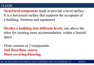FLOOR
BC 302 BUILDING MATERIALS AND CONSTRUCTION TECHNIQUES -VI SEM VI
Structural component made to provide a level surface .
It is a horizontal surface that supports the occupants of
a building, furniture and equipment
Divides a building into different levels, one above the
other for creating more accommodation within a limited
space
Floor consists of 2 components
Sub floor/Base course
Floor covering/Flooring
 