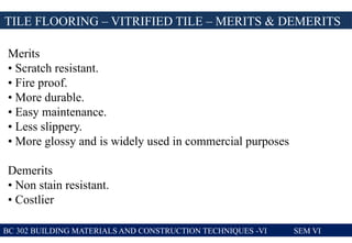 TILE FLOORING – VITRIFIED TILE – MERITS & DEMERITS
BC 302 BUILDING MATERIALS AND CONSTRUCTION TECHNIQUES -VI SEM VI
Merits
• Scratch resistant.
• Fire proof.
• More durable.
• Easy maintenance.
• Less slippery.
• More glossy and is widely used in commercial purposes
Demerits
• Non stain resistant.
• Costlier
 
