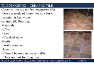 TILE FLOORING – CERAMIC TILE
BC 302 BUILDING MATERIALS AND CONSTRUCTION TECHNIQUES -VI SEM VI
Ceramic tiles are not homogeneous tiles.
Flooring made of these tiles as a basic
material, is known as
ceramic tile flooring.
Materials
• Clay
• Sand
• Crushed stone
Merits
• Water resistant
Demerits
• Cannot be used in heavy traffic.
• Does not last for long time.
 