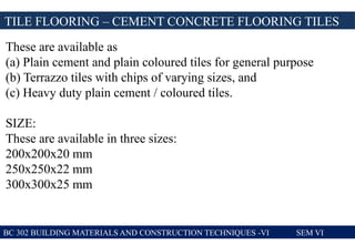 TILE FLOORING – CEMENT CONCRETE FLOORING TILES
BC 302 BUILDING MATERIALS AND CONSTRUCTION TECHNIQUES -VI SEM VI
These are available as
(a) Plain cement and plain coloured tiles for general purpose
(b) Terrazzo tiles with chips of varying sizes, and
(c) Heavy duty plain cement / coloured tiles.
SIZE:
These are available in three sizes:
200x200x20 mm
250x250x22 mm
300x300x25 mm
 