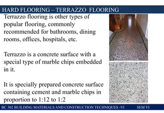BC 302 BUILDING MATERIALS AND CONSTRUCTION TECHNIQUES -VI SEM VI
HARD FLOORING – TERRAZZO FLOORING
Terrazzo flooring is other types of
popular flooring, commonly
recommended for bathrooms, dining
rooms, offices, hospitals, etc.
Terrazzo is a concrete surface with a
special type of marble chips embedded
in it.
It is specially prepared concrete surface
containing cement and marble chips in
proportion to 1:12 to 1:2
 