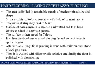BC 302 BUILDING MATERIALS AND CONSTRUCTION TECHNIQUES -VI SEM VI
HARD FLOORING – LAYING OF TERRAZZO FLOORING
• The area is divided in to suitable panels of predetermined size and
shape
• Strips are jointed to base concrete with help of cement mortar
• Thickness of strip may be 4 to 6 mm.
• Surface of base concrete is cleaned and wetted and then base
concrete is laid in alternate panels.
• The surface is then cured for 7 days.
• It is then scrubbed and cleaned thoroughly and cement grout is
applied again.
• After 6 days curing, final grinding is done with carborundum stone
of 320-grid size.
• Then it is washed with dilute oxalic solution and finally the floor is
polished with the machine
 