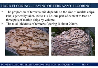 BC 302 BUILDING MATERIALS AND CONSTRUCTION TECHNIQUES -VI SEM VI
HARD FLOORING – LAYING OF TERRAZZO FLOORING
• The proportion of terrazzo mix depends on the size of marble chips.
But is generally taken 1:2 to 1:3 i.e. one part of cement to two or
three pats of marble chips by volume.
• The total thickness of terrazzo flooring is about 20mm.
 