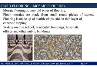 BC 302 BUILDING MATERIALS AND CONSTRUCTION TECHNIQUES -VI SEM VI
HARD FLOORING – MOSAIC FLOORING
Mosaic flooring is very old types of flooring.
Floor mosaics are made from small round pieces of stones.
Flooring is made up of marble chips laid on thin layer of
concrete topping.
Widely used in school, residential buildings, hospitals,
offices and other public buildings
 