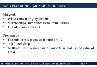 BC 302 BUILDING MATERIALS AND CONSTRUCTION TECHNIQUES -VI SEM VI
HARD FLOORING – MOSAIC FLOORING
Materials
• White cement or grey cement.
• Marble chips, size varies from 3mm to 6mm.
• Tint of color as desired
Preparation
• The sub base is prepared in ratio 1:6:12.
• It is 3 inch deep
• A 30mm deep plain cement concrete is laid in the ratio of
1:2:4
 