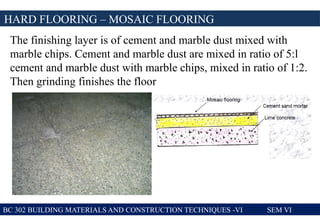 BC 302 BUILDING MATERIALS AND CONSTRUCTION TECHNIQUES -VI SEM VI
HARD FLOORING – MOSAIC FLOORING
The finishing layer is of cement and marble dust mixed with
marble chips. Cement and marble dust are mixed in ratio of 5:l
cement and marble dust with marble chips, mixed in ratio of 1:2.
Then grinding finishes the floor
 