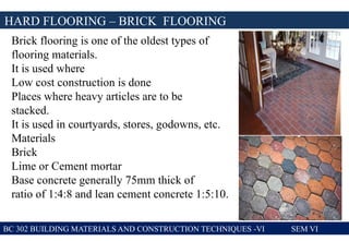 BC 302 BUILDING MATERIALS AND CONSTRUCTION TECHNIQUES -VI SEM VI
HARD FLOORING – BRICK FLOORING
Brick flooring is one of the oldest types of
flooring materials.
It is used where
Low cost construction is done
Places where heavy articles are to be
stacked.
It is used in courtyards, stores, godowns, etc.
Materials
Brick
Lime or Cement mortar
Base concrete generally 75mm thick of
ratio of 1:4:8 and lean cement concrete 1:5:10.
 