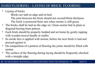BC 302 BUILDING MATERIALS AND CONSTRUCTION TECHNIQUES -VI SEM VI
HARD FLOORING – LAYING OF BRICK FLOORING
• Laying of bricks
Bricks are laid on edge and on bed.
The joint between the brick should not exceed10mm thickness
The brick is protected from rain when mortar is still green.
• The bricks shall be laid on the edge on 12mm mortar bed in plain or
diagonal herring bone pattern.
• Each brick should be properly bedded and set home by gently tapping
with wooden trowel handle or mallet.
• Its inside face is applied with mortar, before the next brick is laid and
pressed against it.
• On competition of a portion of flooring the joints should be filled with
mortar.
• The surface of the flooring during laying should be frequently checked
with a straight edge.
 