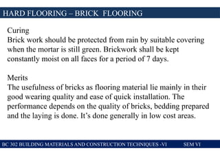 BC 302 BUILDING MATERIALS AND CONSTRUCTION TECHNIQUES -VI SEM VI
HARD FLOORING – BRICK FLOORING
Curing
Brick work should be protected from rain by suitable covering
when the mortar is still green. Brickwork shall be kept
constantly moist on all faces for a period of 7 days.
Merits
The usefulness of bricks as flooring material lie mainly in their
good wearing quality and ease of quick installation. The
performance depends on the quality of bricks, bedding prepared
and the laying is done. It’s done generally in low cost areas.
 