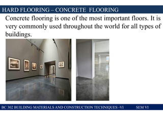 BC 302 BUILDING MATERIALS AND CONSTRUCTION TECHNIQUES -VI SEM VI
HARD FLOORING – CONCRETE FLOORING
Concrete flooring is one of the most important floors. It is
very commonly used throughout the world for all types of
buildings.
 