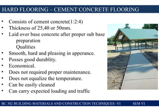 BC 302 BUILDING MATERIALS AND CONSTRUCTION TECHNIQUES -VI SEM VI
HARD FLOORING – CEMENT CONCRETE FLOORING
• Consists of cement concrete(1:2:4)
• Thickness of 25,40 or 50mm.
• Laid over base concrete after proper sub base
preparation
Qualities
• Smooth, hard and pleasing in apperance.
• Posses good durablity.
• Economical.
• Does not required proper maintenance.
• Does not equalize the temperature.
• Can be easily cleaned
• Can carry expected loading and traffic
 