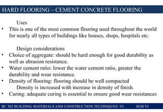 BC 302 BUILDING MATERIALS AND CONSTRUCTION TECHNIQUES -VI SEM VI
HARD FLOORING – CEMENT CONCRETE FLOORING
Uses
• This is one of the most common flooring used throughout the world
for nearly all types of buildings like houses, shops, hospitals etc.
Design considerations
• Choice of aggregate: should be hard enough for good durability as
well as abrasion resistance.
• Water cement ratio: lower the water cement ratio, greater the
durability and wear resistance.
• Density of flooring: flooring should be well compacted
Density is increased with increase in density of finish.
• Curing: adequate curing is essential to ensure good wear resistances
 