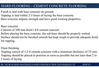 BC 302 BUILDING MATERIALS AND CONSTRUCTION TECHNIQUES -VI SEM VI
HARD FLOORING – CEMENT CONCRETE FLOORING
Finish is laid with base concrete on ground.
Topping is laid within 2-3 hours of laying the base concrete
Base concrete imparts strength and have good wearing properties.
Base concrete
Consists of 100 mm thick1:4:8 cement concrete
Before placing the base concrete, the sub base should be properly wetted.
Surface should not be finished smooth but kept rough to provide adequate bond
for topping.
Floor finishing
Topping consist of 1:2:4 cement concrete with a minimum thickness of 25 mm.
Topping should be placed in position as soon as possible but not later than 2 to
3 hours of laying
 