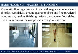 BC 302 BUILDING MATERIALS AND CONSTRUCTION TECHNIQUES -VI SEM VI
HARD FLOORING – MAGNESITE FLOORING
Magnesite flooring consists of calcined magnesite, magnesium
chloride, wood dust, ground quartz or silica and fine powdered
wood waste; used as finishing surface on concrete floor slabs.
It is also known as the composition of a jointless floor
 