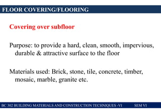 Covering over subfloor
Purpose: to provide a hard, clean, smooth, impervious,
durable & attractive surface to the floor
Materials used: Brick, stone, tile, concrete, timber,
mosaic, marble, granite etc.
FLOOR COVERING/FLOORING
BC 302 BUILDING MATERIALS AND CONSTRUCTION TECHNIQUES -VI SEM VI
 