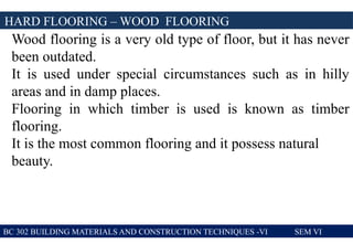 BC 302 BUILDING MATERIALS AND CONSTRUCTION TECHNIQUES -VI SEM VI
HARD FLOORING – WOOD FLOORING
Wood flooring is a very old type of floor, but it has never
been outdated.
It is used under special circumstances such as in hilly
areas and in damp places.
Flooring in which timber is used is known as timber
flooring.
It is the most common flooring and it possess natural
beauty.
 