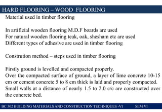 BC 302 BUILDING MATERIALS AND CONSTRUCTION TECHNIQUES -VI SEM VI
HARD FLOORING – WOOD FLOORING
Material used in timber flooring
In artificial wooden flooring M.D.F boards are used
For natural wooden flooring teak, oak, shesham etc are used
Different types of adhesive are used in timber flooring
Constrution method – steps used in timber flooring
Firstly ground is levelled and compacted properly.
Over the compacted surface of ground, a layer of lime concrete 10-15
cm or cement concrete 5 to 8 cm thick is laid and properly compacted.
Small walls at a distance of nearly 1.5 to 2.0 c/c are constructed over
the concrete bed.
 