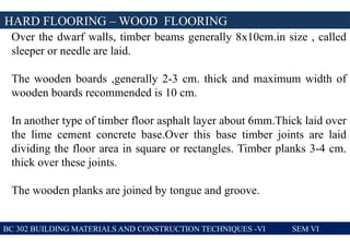 BC 302 BUILDING MATERIALS AND CONSTRUCTION TECHNIQUES -VI SEM VI
HARD FLOORING – WOOD FLOORING
Over the dwarf walls, timber beams generally 8x10cm.in size , called
sleeper or needle are laid.
The wooden boards ,generally 2-3 cm. thick and maximum width of
wooden boards recommended is 10 cm.
In another type of timber floor asphalt layer about 6mm.Thick laid over
the lime cement concrete base.Over this base timber joints are laid
dividing the floor area in square or rectangles. Timber planks 3-4 cm.
thick over these joints.
The wooden planks are joined by tongue and groove.
 