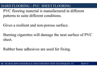 BC 302 BUILDING MATERIALS AND CONSTRUCTION TECHNIQUES -VI SEM VI
HARD FLOORING – PVC SHEET FLOORING
PVC flooring material is manufactured in different
patterns to suite different conditions.
Gives a resilient and non-porous surface.
Burning cigarettes will damage the neat surface of PVC
sheet.
Rubber base adhesives are used for fixing.
 