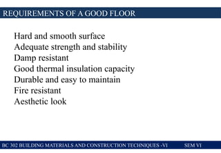 REQUIREMENTS OF A GOOD FLOOR
BC 302 BUILDING MATERIALS AND CONSTRUCTION TECHNIQUES -VI SEM VI
Hard and smooth surface
Adequate strength and stability
Damp resistant
Good thermal insulation capacity
Durable and easy to maintain
Fire resistant
Aesthetic look
 