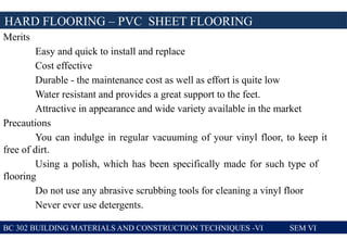 Merits
Easy and quick to install and replace
Cost effective
Durable - the maintenance cost as well as effort is quite low
Water resistant and provides a great support to the feet.
Attractive in appearance and wide variety available in the market
Precautions
You can indulge in regular vacuuming of your vinyl floor, to keep it
free of dirt.
Using a polish, which has been specifically made for such type of
flooring
Do not use any abrasive scrubbing tools for cleaning a vinyl floor
Never ever use detergents.
BC 302 BUILDING MATERIALS AND CONSTRUCTION TECHNIQUES -VI SEM VI
HARD FLOORING – PVC SHEET FLOORING
 