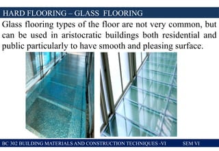 BC 302 BUILDING MATERIALS AND CONSTRUCTION TECHNIQUES -VI SEM VI
HARD FLOORING – GLASS FLOORING
Glass flooring types of the floor are not very common, but
can be used in aristocratic buildings both residential and
public particularly to have smooth and pleasing surface.
 