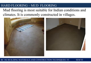 BC 302 BUILDING MATERIALS AND CONSTRUCTION TECHNIQUES -VI SEM VI
HARD FLOORING – MUD FLOORING
Mud flooring is most suitable for Indian conditions and
climates. It is commonly constructed in villages.
 