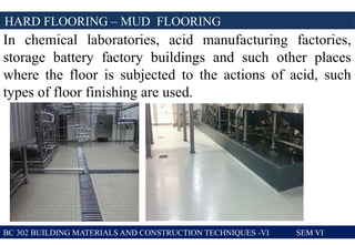 BC 302 BUILDING MATERIALS AND CONSTRUCTION TECHNIQUES -VI SEM VI
HARD FLOORING – MUD FLOORING
In chemical laboratories, acid manufacturing factories,
storage battery factory buildings and such other places
where the floor is subjected to the actions of acid, such
types of floor finishing are used.
 