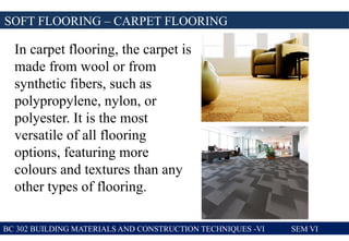 SOFT FLOORING – CARPET FLOORING
BC 302 BUILDING MATERIALS AND CONSTRUCTION TECHNIQUES -VI SEM VI
In carpet flooring, the carpet is
made from wool or from
synthetic fibers, such as
polypropylene, nylon, or
polyester. It is the most
versatile of all flooring
options, featuring more
colours and textures than any
other types of flooring.
 